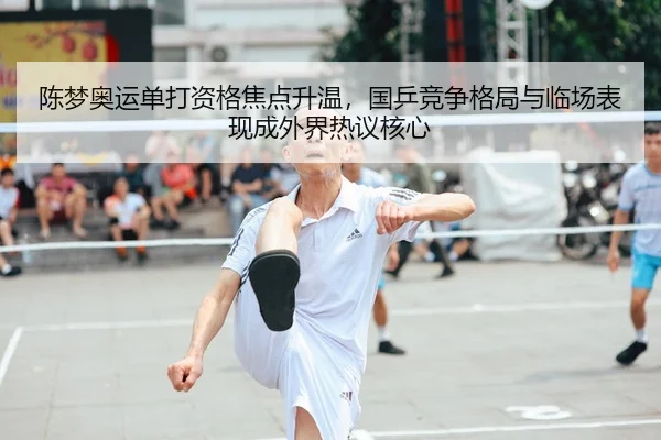 陈梦奥运单打资格焦点升温，国乒竞争格局与临场表现成外界热议核心